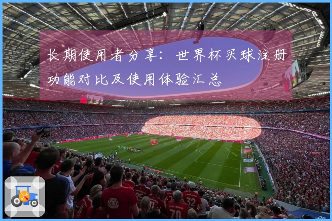长期使用者分享：世界杯买球注册功能对比及使用体验汇总